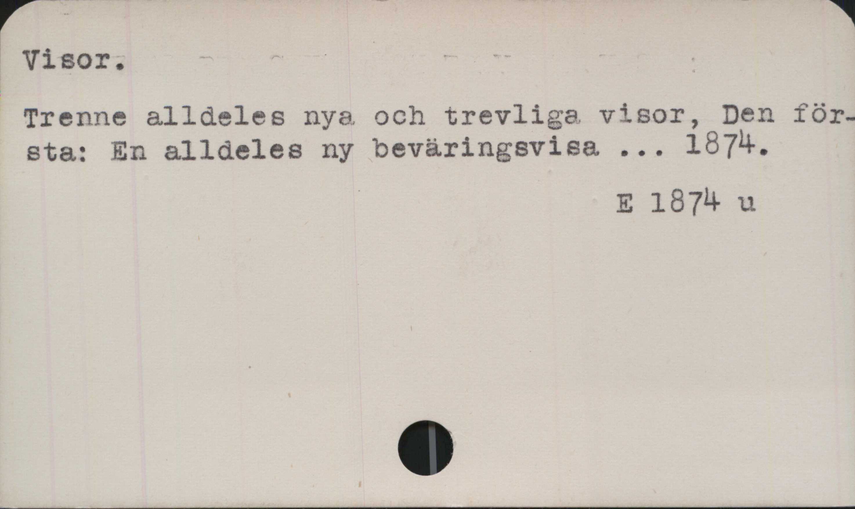 ﻿Visor ﻿Visor.
Trenne alldeles nya och trevliga visor, Den
första: En alldeles ny beväringsvisa ... 1874.

E 1874 u
